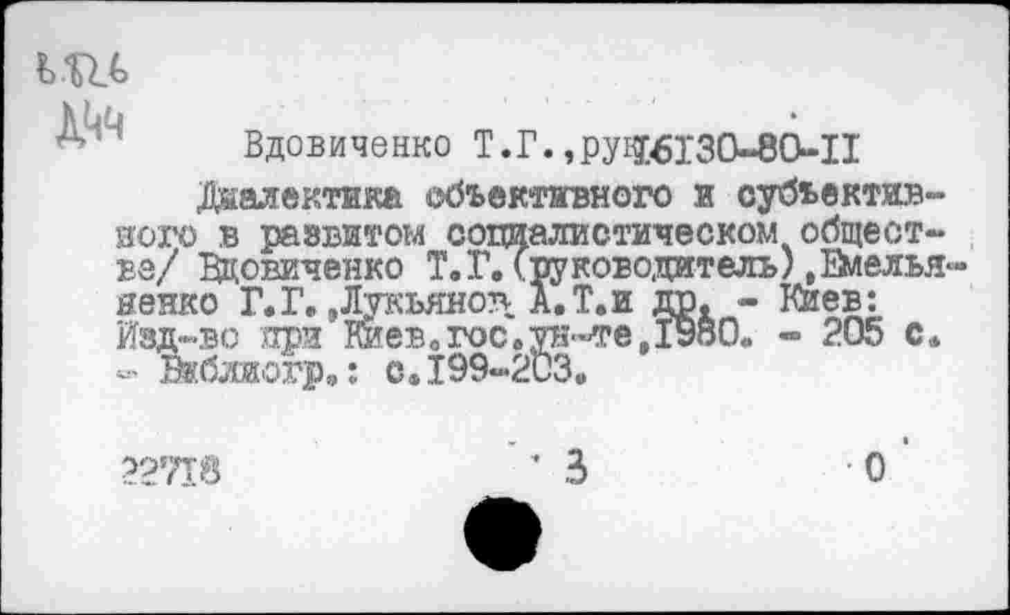 ﻿' Вдовиченко Т.Г.»pyiJ6I30-8e.il
Диалектика объективного и субьектив-иого в развитом социалистическом обществе/ Вдовиченко Т.Г. (руководитель) .Емелья яенко Г. Г. »Лукьянов А. Т. и др. - Киев: Изд-во при Виев.гос.ун-те,1980. « 205 с. « Вкбжогр.: с.199-203.
22718
О